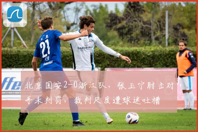 北京国安2-0浙江队,张玉宁肘击对手未判罚,裁判尺度遭球迷吐槽