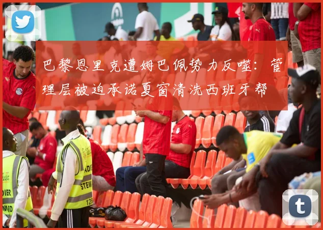 巴黎恩里克遭姆巴佩势力反噬:管理层被迫承诺夏窗清洗西班牙帮