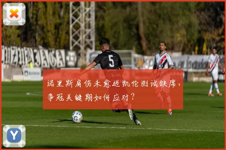 诺里斯肩伤未愈迈凯伦测试缺席,争冠关键期如何应对?