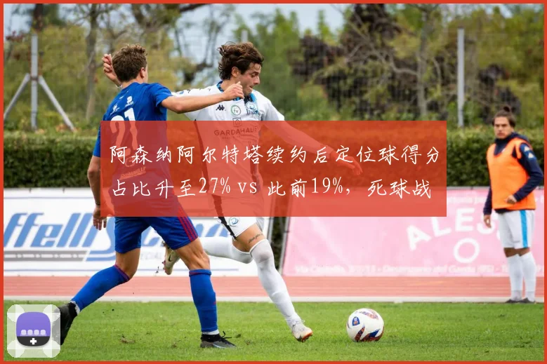 阿森纳阿尔特塔续约后定位球得分占比升至27% vs 此前19%,死球战术成争冠利器